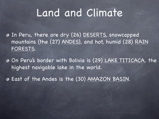 Land and Climate
In Peru, there are dry (26) DESERTS, snowcapped
mountains (the (27) ANDES), and hot, humid (28) RAIN
FORESTS.

On Peru’s border with Bolivia is (29) LAKE TITICACA, the
highest navigable lake in the world.

East of the Andes is the (30) AMAZON BASIN.
 