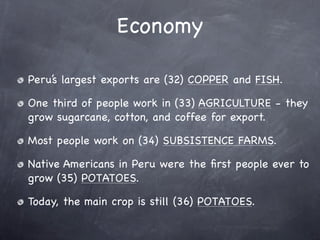 Economy

Peru’s largest exports are (32) COPPER and FISH.

One third of people work in (33) AGRICULTURE - they
grow sugarcane, cotton, and coffee for export.

Most people work on (34) SUBSISTENCE FARMS.

Native Americans in Peru were the ﬁrst people ever to
grow (35) POTATOES.

Today, the main crop is still (36) POTATOES.
 