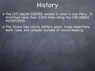 History
The (37) INCAN EMPIRE existed in what is now Peru. It
stretched more than 2,500 miles along the (38) ANDES
MOUNTAINS.
The Incans had courts, military posts, trade inspections,
work rules, and complex systems of record keeping.
 