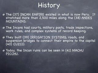 History
The (37) INCAN EMPIRE existed in what is now Peru. It
stretched more than 2,500 miles along the (38) ANDES
MOUNTAINS.
The Incans had courts, military posts, trade inspections,
work rules, and complex systems of record keeping.
They built (39) IRRIGATION SYSTEMS, roads, and
suspension bridges to connect their empire to the capital
(40) CUZCO.
Today, the Incan ruins can be seen in (41) MACHU
PICCHU.
 