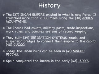 History
The (37) INCAN EMPIRE existed in what is now Peru. It
stretched more than 2,500 miles along the (38) ANDES
MOUNTAINS.
The Incans had courts, military posts, trade inspections,
work rules, and complex systems of record keeping.
They built (39) IRRIGATION SYSTEMS, roads, and
suspension bridges to connect their empire to the capital
(40) CUZCO.
Today, the Incan ruins can be seen in (41) MACHU
PICCHU.
Spain conquered the Incans in the early (42) 1500’S.
 