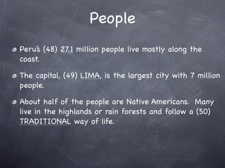 People
Peru’s (48) 27.1 million people live mostly along the
coast.

The capital, (49) LIMA, is the largest city with 7 million
people.

About half of the people are Native Americans. Many
live in the highlands or rain forests and follow a (50)
TRADITIONAL way of life.
 