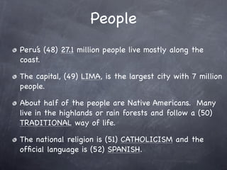 People
Peru’s (48) 27.1 million people live mostly along the
coast.

The capital, (49) LIMA, is the largest city with 7 million
people.

About half of the people are Native Americans. Many
live in the highlands or rain forests and follow a (50)
TRADITIONAL way of life.

The national religion is (51) CATHOLICISM and the
ofﬁcial language is (52) SPANISH.
 