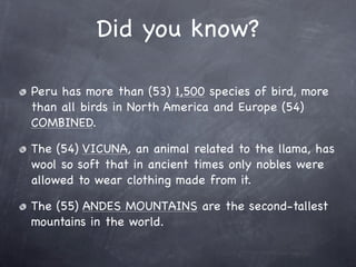 Did you know?

Peru has more than (53) 1,500 species of bird, more
than all birds in North America and Europe (54)
COMBINED.

The (54) VICUNA, an animal related to the llama, has
wool so soft that in ancient times only nobles were
allowed to wear clothing made from it.

The (55) ANDES MOUNTAINS are the second-tallest
mountains in the world.
 