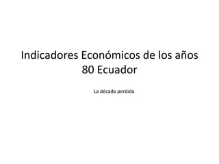 Indicadores	
  Económicos	
  de	
  los	
  años	
  
80	
  Ecuador	
  	
  
	
  La	
  década	
  perdida	
  
 