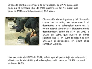 El	
  8po	
  de	
  cambio	
  es	
  similar	
  a	
  la	
  devaluación,	
  de	
  27.78	
  sucres	
  por	
  
dólar	
   en	
   el	
   mercado	
   libre	
   de	
   1980	
   pasamos	
   a	
   821.91	
   sucres	
   por	
  
dólar	
  en	
  1990,	
  mul8plicándose	
  en	
  29.5	
  veces.	
  	
  
	
  
Disminución	
  de	
  los	
  ingresos	
  y	
  del	
  disparado	
  
costo	
   de	
   la	
   vida,	
   se	
   incrementó	
   el	
  
desempleo	
   y	
   el	
   subempleo	
   tanto	
   en	
   su	
  
forma	
  abierta	
  como	
  oculta.	
  El	
  porcentaje	
  de	
  
desempleados	
   subió	
   de	
   5.7%	
   en	
   1980	
   a	
  
14.7%	
   en	
   1990,	
   que	
   puesto	
   en	
   cifras	
  
signiﬁca	
   que	
   si	
   en	
   1980	
   contábamos	
   con	
  
145.533	
   desocupados,	
   en	
   1990	
   ellos	
  
sumaban	
  538.042.	
  	
  
	
  
Una	
  encuesta	
  del	
  INEN	
  de	
  1987,	
  señala	
  que	
  el	
  porcentaje	
  de	
  subempleo	
  
abierto	
   seriía	
   del	
   4.8%	
   y	
   el	
   subempleo	
   oculto	
   sería	
   el	
   21.9%,	
   sumando	
  
ambos	
  el	
  26.7%.	
  	
  
	
  
 