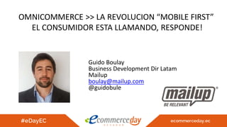 OMNICOMMERCE >> LA REVOLUCION “MOBILE FIRST”
EL CONSUMIDOR ESTA LLAMANDO, RESPONDE!
Guido Boulay
Business Development Dir Latam
Mailup
boulay@mailup.com
@guidobule
 