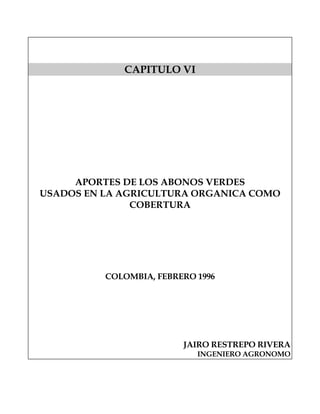 CAPITULO VI




     APORTES DE LOS ABONOS VERDES
USADOS EN LA AGRICULTURA ORGANICA COMO
               COBERTURA




          COLOMBIA, FEBRERO 1996




                         JAIRO RESTREPO RIVERA
                            INGENIERO AGRONOMO
 