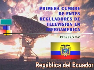 PRIMERA CUMBRE DE ENTES REGULADORES DE TELEVISION EN IBEROAMERICA FEBRERO 2005 República del Ecuador 