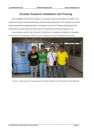 Lisun Electronics Inc. Sales@Lisungroup.com www.Lisungroup.com
Confidential @ Copy Right by Lisun Group -Page 1 -
Ecuador Customer Installation and Training
After installation and training in Mexico, our engineers went to next station at Ecuador. This
customer is Ecuador national photometric and electrical test laboratory. This customer purchased
Spectroradiometer & Integrating Sphere Test System, full set of IP Waterproof/Dustproof Test
Instruments, IK Level Tester and High and Low Temperature & Humidity Chamber so on.
Lisun engineers went to their company to help them to complete the installation, debugging
and answered some question. Below are some pictures during the installation and training.
Picture 1: High and Low Temperature & Humidity Chamber and IP Dustproof Test Machine
 