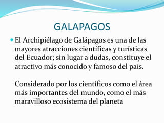 GALAPAGOS
 El Archipiélago de Galápagos es una de las
mayores atracciones científicas y turísticas
del Ecuador; sin lugar a dudas, constituye el
atractivo más conocido y famoso del país.
Considerado por los científicos como el área
más importantes del mundo, como el más
maravilloso ecosistema del planeta
 