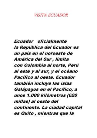 Ecuador oficialmente
la República del Ecuador es
un país en el noroeste de
América del Sur , limita
con Colombia al norte, Perú
al este y al sur, y el océano
Pacífico al oeste. Ecuador
también incluye las islas
Galápagos en el Pacífico, a
unos 1.000 kilómetros (620
millas) al oeste del
continente. La ciudad capital
es Quito , mientras que la
VISITA ECUADOR
 