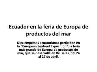 Ecuador en la feria de Europa de
productos del mar
Diez empresas ecuatorianas participan en
la “European Seafood Exposition”, la feria
más grande de Europa de productos de
mar, que se desarrolla en Bruselas, del 24
al 27 de abril.
 