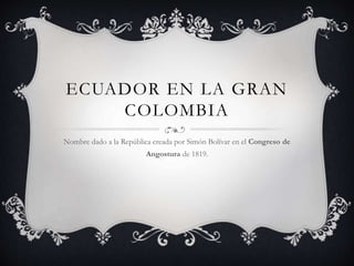 ECUADOR EN LA GRAN
COLOMBIA
Nombre dado a la República creada por Simón Bolívar en el Congreso de
Angostura de 1819.
 
