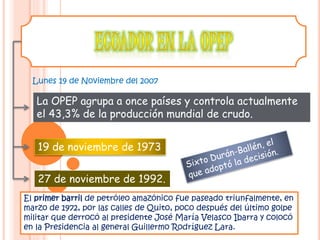 Lunes 19 de Noviembre del 2007
El primer barril de petróleo amazónico fue paseado triunfalmente, en
marzo de 1972, por las calles de Quito, poco después del último golpe
militar que derrocó al presidente José María Velasco Ibarra y colocó
en la Presidencia al general Guillermo Rodríguez Lara.
19 de noviembre de 1973
27 de noviembre de 1992.
La OPEP agrupa a once países y controla actualmente
el 43,3% de la producción mundial de crudo.
 