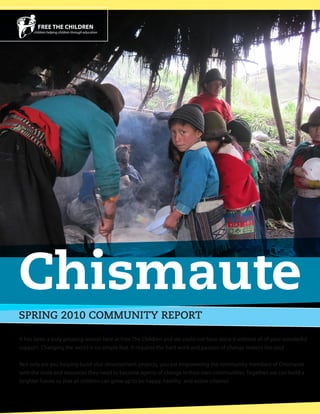 Chismaute
SPRING 2010 COMMUNITY REPORT

It has been a truly amazing season here at Free The Children and we could not have done it without all of your wonderful
support. Changing the world is no simple feat. It requires the hard work and passion of change makers like you!

Not only are you helping build vital development projects, you are empowering the community members of Chismaute
with the tools and resources they need to become agents of change in their own communities. Together, we can build a
brighter future so that all children can grow up to be happy, healthy and active citizens!
 