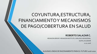 COYUNTURA,ESTRUCTURA,
FINANCIAMIENTOY MECANISMOS
DE PAGO/COBERTURA EN SALUD
ROBERTO SALAZAR C.
HEXAGON GROUP / HEXAGON INSTITUTE / DIÁLOGO HEXAGONAL
QUITO, ECUADOR
12.01.2016
ALGUNAS LÍNEAS DE RAZONAMIENTO PARA EL FUTURO 2016-2020
 