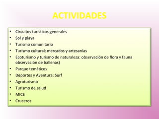ACTIVIDADES
• Circuitos turísticos generales
• Sol y playa
• Turismo comunitario
• Turismo cultural: mercados y artesanías
• Ecoturismo y turismo de naturaleza: observación de flora y fauna
observación de ballenas)
• Parque temáticos
• Deportes y Aventura: Surf
• Agroturismo
• Turismo de salud
• MICE
• Cruceros
 
