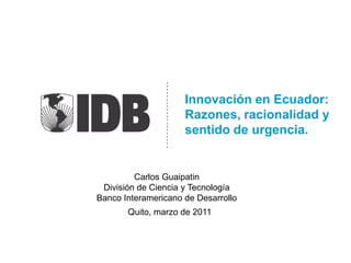 Innovación en Ecuador:Razones, racionalidad y sentido de urgencia. Carlos Guaipatin  División de Ciencia y Tecnología Banco Interamericano de Desarrollo Quito, marzo de 2011 