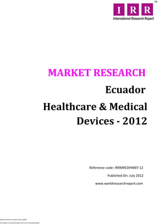 MARKET RESEARCH
                                                                                  Ecuador
                                                                  Healthcare & Medical
                                                                        Devices - 2012



                                                                          Reference code: IRRMREDHM07-12

                                                                                    Published On: July 2012

                                                                             www.worldresearchreport.com




Market Research on Retail industry @IRR

This profile is a licensed product and is not to be photocopied
 