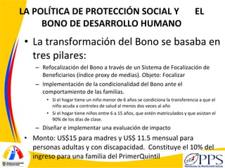LA POLÍTICA DE PROTECCIÓN SOCIAL Y  EL BONO DE DESARROLLO HUMANO <ul><li>La transformación del Bono se basaba en tres pila...