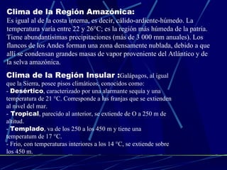 Clima de la Región Amazónica: Es igual al de la costa interna, es decir, cálido-ardiente-húmedo. La temperatura varía entre 22 y 26°C; es la región más húmeda de la patria. Tiene abundantísimas precipitaciones (más de 3 000 mm anuales). Los flancos de los Andes forman una zona densamente nublada, debido a que allí se condensan grandes masas de vapor proveniente del Atlántico y de la selva amazónica. Clima de la Región Insular : Galápagos, al igual que la Sierra, posee pisos climáticos, conocidos como: -  Desértico , caracterizado por una alarmante sequía y una temperatura de 21 °C. Corresponde a las franjas que se extienden al nivel del mar. -  Tropical , parecido al anterior, se extiende de O a 250 m de altitud. -  Templado , va de los 250 a los 450 m y tiene una temperatum de 17 °C. - Frío, con temperaturas interiores a los 14 °C, se extiende sobre los 450 m. 