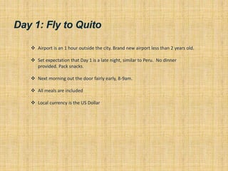 Day 1: Fly to Quito
 Airport is an 1 hour outside the city. Brand new airport less than 2 years old.
 Set expectation that Day 1 is a late night, similar to Peru. No dinner
provided. Pack snacks.
 Next morning out the door fairly early, 8-9am.
 All meals are included
 Local currency is the US Dollar
 