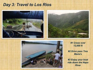 Day 3: Travel to Los Rios
#1 Cross over
12,000 ft
#2 Drive pass Tres
Maria’s
#3 Enjoy your boat
ride down the Napo
River
 