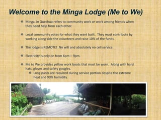 Welcome to the Minga Lodge (Me to We)
 Minga, in Quechua refers to community work or work among friends when
they need help from each other.
 Local community votes for what they want built. They must contribute by
working along side the volunteers and raise 10% of the funds.
 The lodge is REMOTE! No wifi and absolutely no cell service.
 Electricity is only on from 6pm – 9pm.
 Me to We provides yellow work boots that must be worn. Along with hard
hats, gloves and safety googles.
 Long pants are required during service portion despite the extreme
heat and 90% humidity.
 