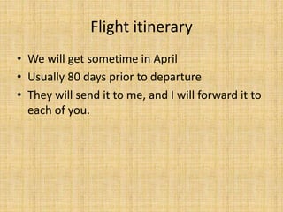 Flight itinerary
• We will get sometime in April
• Usually 80 days prior to departure
• They will send it to me, and I will forward it to
each of you.
 