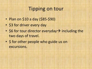 Tipping on tour
• Plan on $10 a day ($85-$90)
• $3 for driver every day
• $6 for tour director everyday including the
two days of travel.
• $ for other people who guide us on
excursions.
 