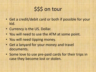 $$$ on tour
• Get a credit/debit card or both if possible for your
kid.
• Currency is the US. Dollar.
• You will need to use the ATM at some point.
• You will need tipping money.
• Get a lanyard for your money and travel
documents.
• Some love to use pre-paid cards for their trips in
case they become lost or stolen.
 