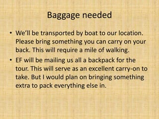 Baggage needed
• We’ll be transported by boat to our location.
Please bring something you can carry on your
back. This will require a mile of walking.
• EF will be mailing us all a backpack for the
tour. This will serve as an excellent carry-on to
take. But I would plan on bringing something
extra to pack everything else in.
 