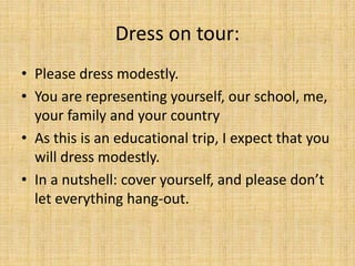 Dress on tour:
• Please dress modestly.
• You are representing yourself, our school, me,
your family and your country
• As this is an educational trip, I expect that you
will dress modestly.
• In a nutshell: cover yourself, and please don’t
let everything hang-out.
 