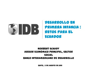 Desarrollo en primera infancia : Retos para el Ecuador Norbert Schady Asesor Económico Principal, Sector Social Banco Interamericano de Desarrollo Quito,  2 de agosto de 2011 