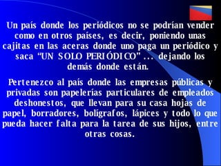 Un país donde los periódicos no se podrían vender como en otros países, es decir, poniendo unas cajitas en las aceras donde uno paga un periódico y saca “UN SOLO PERIÓDICO” ... dejando los demás donde están.  Pertenezco al país donde las empresas públicas y privadas son papelerías particulares de empleados deshonestos, que llevan para su casa hojas de papel, borradores, bolígrafos, lápices y todo lo que pueda hacer falta para la tarea de sus hijos , entre otras cosas. 
