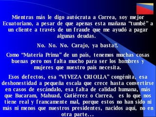 Mientras más le digo autócrata a Correa, soy mejor Ecuatoriano, a pesar de que apenas esta mañana “tumbé” a un cliente a través de un fraude que me ayudó a pagar algunas deudas.  No. No. No. Carajo, ya basta!!.  Como “Materia Prima” de un país, tenemos muchas cosas buenas pero nos falta mucho para ser los hombres y mujeres que nuestro país necesita. Esos defectos, esa “ VIVEZA CRIOLLA”  congénita, esa deshonestidad a pequeña escala que crece hasta convertirse en casos de escándalo, esa falta de calidad humana, más que Bucaram, Mahuad, Gutiérrez o Correa,  es lo que nos tiene real y francamente mal, porque estos no han sido ni más ni menos que nuestros presidentes, nacidos  aquí, no en otra parte... 