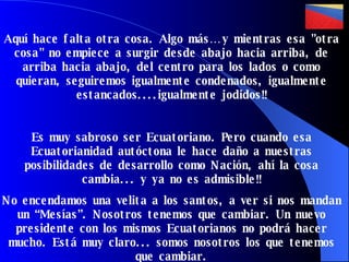 Aquí hace falta otra cosa. Algo más… y mientras esa "otra cosa" no empiece a surgir desde abajo hacia arriba, de arriba hacia abajo, del centro para los lados o como quieran, seguiremos igualmente condenados, igualmente estancados....igualmente jodidos!! Es muy sabroso ser Ecuatoriano. Pero cuando esa Ecuatorianidad autóctona le hace daño a nuestras posibilidades de desarrollo como Nación, ahí la cosa cambia... y ya no es admisible!! No encendamos una velita a los santos, a ver si nos mandan un “Mesías”. Nosotros tenemos que cambiar. Un nuevo presidente con los mismos Ecuatorianos no podrá hacer mucho. Está muy claro... somos nosotros los que tenemos que cambiar. 