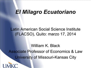 El Milagro Ecuatoriano
Latin American Social Science Institute
(FLACSO), Quito: marzo 17, 2014
William K. Black
Associate Professor of Economics & Law
University of Missouri-Kansas City
 