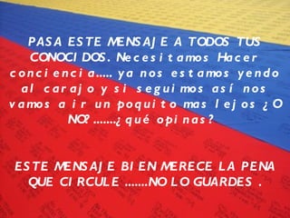 PASA ESTE MENSAJE A TODOS TUS CONOCIDOS. Necesitamos Hacer conciencia..... ya nos estamos yendo al carajo y si seguimos así nos vamos a ir un poquito mas lejos ¿O NO?.......¿qué opinas?  ESTE MENSAJE BIEN MERECE LA PENA QUE CIRCULE .......NO LO GUARDES . 