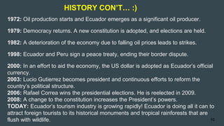 1972: Oil production starts and Ecuador emerges as a significant oil producer.
1979: Democracy returns. A new constitution is adopted, and elections are held.
1982: A deterioration of the economy due to falling oil prices leads to strikes.
1998: Ecuador and Peru sign a peace treaty, ending their border dispute.
2000: In an effort to aid the economy, the US dollar is adopted as Ecuador’s official
currency.
2003: Lucio Gutierrez becomes president and continuous efforts to reform the
country’s political structure.
2006: Rafael Correa wins the presidential elections. He is reelected in 2009.
2008: A change to the constitution increases the President’s powers.
TODAY: Ecuador’s tourism industry is growing rapidly! Ecuador is doing all it can to
attract foreign tourists to its historical monuments and tropical rainforests that are
flush with wildlife.
HISTORY CON’T… :)
10
 