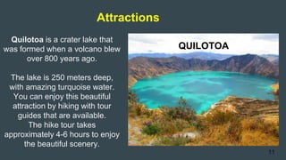 Attractions
QUILOTOA
Quilotoa is a crater lake that
was formed when a volcano blew
over 800 years ago.
The lake is 250 meters deep,
with amazing turquoise water.
You can enjoy this beautiful
attraction by hiking with tour
guides that are available.
The hike tour takes
approximately 4-6 hours to enjoy
the beautiful scenery.
11
 