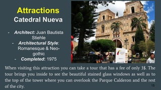 Attractions
When visiting this attraction you can take a tour that has a fee of only 3$. The
tour brings you inside to see the beautiful stained glass windows as well as to
the top of the tower where you can overlook the Parque Calderon and the rest
of the city. 15
Catedral Nueva
- Architect: Juan Bautista
Stiehle
- Architectural Style:
Romanesque & Neo-
gothic
- Completed: 1975
 