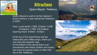 Attractions
Quito’s Skyrail - Teleferico
16
Quito’s Skyrail is said to be the highest in
South America, it was named the Teleferico
in 2005.
Fees: Local adults: 4.50$, Children: 3.00$
Foreigners: 7.50$. (US Dollars)
Opening hours: 9:00am - 8:00pm
At the top of the skyrail there are few
restaurants and coffee shops, where you
can enjoy the beautiful view.
At the bottom of the skyrail there is an
amusement park where children and adults
can enjoy fun games before or after their
trip on the Teleferico.
 