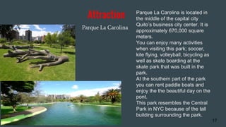 Attraction
Parque La Carolina
17
Parque La Carolina is located in
the middle of the capital city
Quito’s business city center. It is
approximately 670,000 square
meters.
You can enjoy many activities
when visiting this park; soccer,
kite flying, volleyball, bicycling as
well as skate boarding at the
skate park that was built in the
park.
At the southern part of the park
you can rent paddle boats and
enjoy the the beautiful day on the
pont.
This park resembles the Central
Park in NYC because of the tall
building surrounding the park.
 