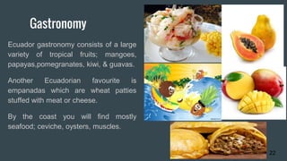 Gastronomy
Ecuador gastronomy consists of a large
variety of tropical fruits; mangoes,
papayas,pomegranates, kiwi, & guavas.
Another Ecuadorian favourite is
empanadas which are wheat patties
stuffed with meat or cheese.
By the coast you will find mostly
seafood; ceviche, oysters, muscles.
22
 
