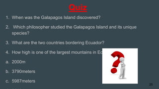 Quiz
1. When was the Galapagos Island discovered?
2. Which philosopher studied the Galapagos Island and its unique
species?
3. What are the two countries bordering Ecuador?
4. How high is one of the largest mountains in Ecuador?
a. 2000m
b. 3790meters
c. 5987meters
25
 