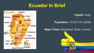Capital: Quito
Population: 14,573,101 (2009)
Major Cities: Guayaquil, Quito, Cuenca
Ecuador In Brief
3
 