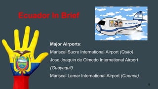 Major Airports:
Mariscal Sucre International Airport (Quito)
Jose Joaquin de Olmedo International Airport
(Guayaquil)
Mariscal Lamar International Airport (Cuenca)
Ecuador In Brief
5
 