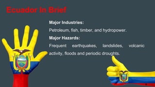 Major Industries:
Petroleum, fish, timber, and hydropower.
Major Hazards:
Frequent earthquakes, landslides, volcanic
activity, floods and periodic droughts.
Ecuador In Brief
6
 